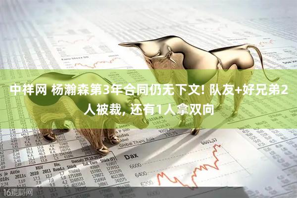 中祥网 杨瀚森第3年合同仍无下文! 队友+好兄弟2人被裁, 还有1人拿双向