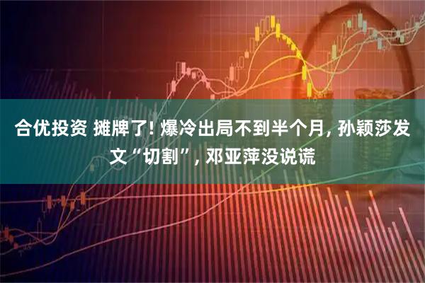 合优投资 摊牌了! 爆冷出局不到半个月, 孙颖莎发文“切割”, 邓亚萍没说谎